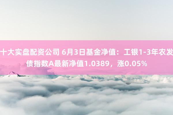 十大实盘配资公司 6月3日基金净值：工银1-3年农发债指数A最新净值1.0389，涨0.05%