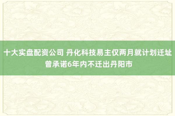 十大实盘配资公司 丹化科技易主仅两月就计划迁址 曾承诺6年内不迁出丹阳市