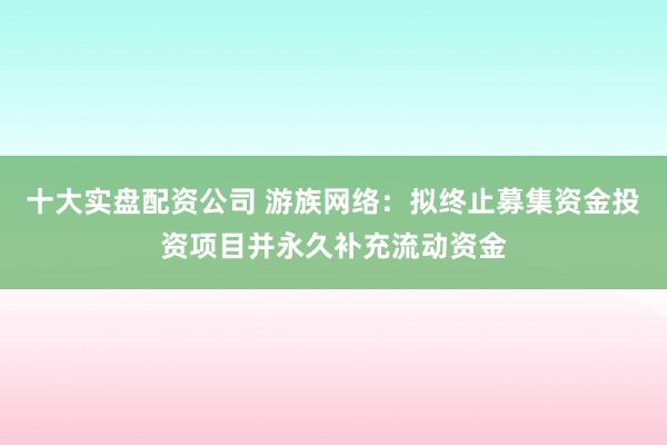 十大实盘配资公司 游族网络：拟终止募集资金投资项目并永久补充流动资金