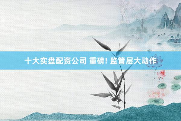 十大实盘配资公司 重磅! 监管层大动作