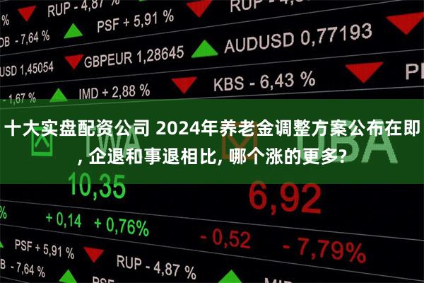 十大实盘配资公司 2024年养老金调整方案公布在即, 企退和事退相比, 哪个涨的更多?