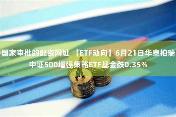 国家审批的配资网址 【ETF动向】6月21日华泰柏瑞中证500增强策略ETF基金跌0.35%