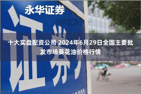 十大实盘配资公司 2024年6月29日全国主要批发市场葵花油价格行情