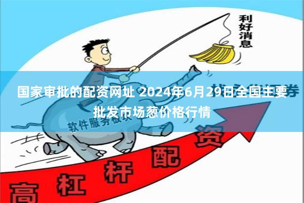 国家审批的配资网址 2024年6月29日全国主要批发市场葱价格行情