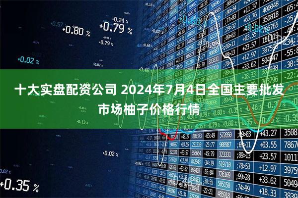 十大实盘配资公司 2024年7月4日全国主要批发市场柚子价格行情