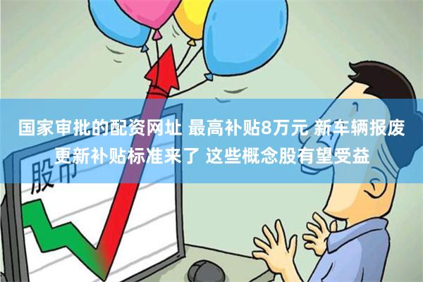 国家审批的配资网址 最高补贴8万元 新车辆报废更新补贴标准来了 这些概念股有望受益