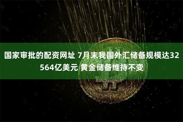 国家审批的配资网址 7月末我国外汇储备规模达32564亿美元 黄金储备维持不变