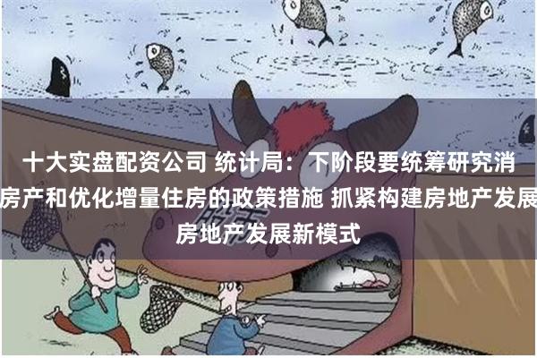 十大实盘配资公司 统计局：下阶段要统筹研究消化存量房产和优化增量住房的政策措施 抓紧构建房地产发展新模式