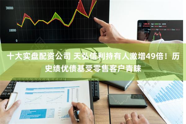 十大实盘配资公司 天弘信利持有人激增49倍！历史绩优债基受零售客户青睐