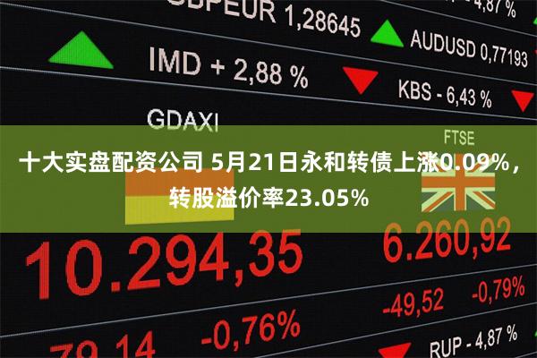 十大实盘配资公司 5月21日永和转债上涨0.09%，转股溢价率23.05%