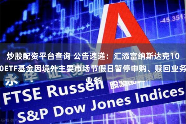 炒股配资平台查询 公告速递：汇添富纳斯达克100ETF基金因境外主要市场节假日暂停申购、赎回业务