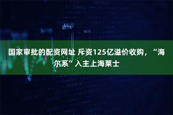 国家审批的配资网址 斥资125亿溢价收购，“海尔系”入主上海莱士