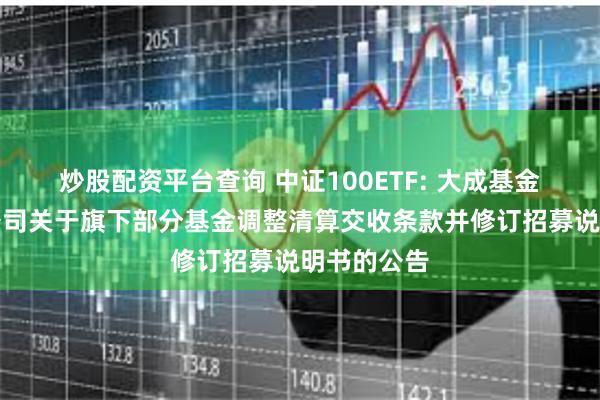 炒股配资平台查询 中证100ETF: 大成基金管理有限公司关于旗下部分基金调整清算交收条款并修订招募说明书的公告