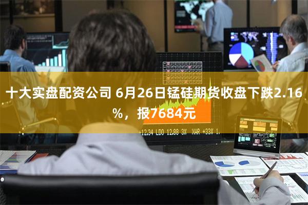 十大实盘配资公司 6月26日锰硅期货收盘下跌2.16%，报7684元