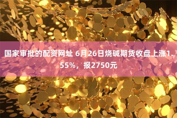 国家审批的配资网址 6月26日烧碱期货收盘上涨1.55%，报2750元