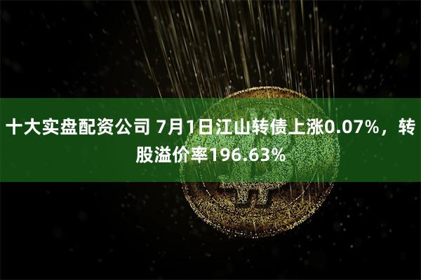 十大实盘配资公司 7月1日江山转债上涨0.07%，转股溢价率196.63%