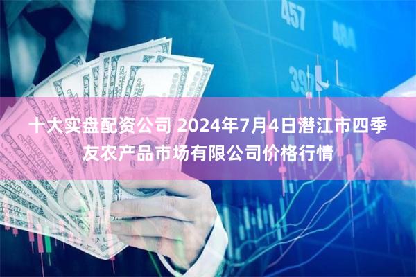 十大实盘配资公司 2024年7月4日潜江市四季友农产品市场有限公司价格行情