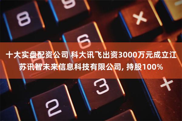 十大实盘配资公司 科大讯飞出资3000万元成立江苏讯智未来信息科技有限公司, 持股100%