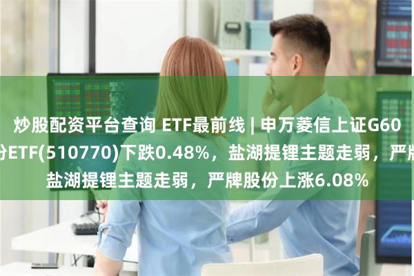 炒股配资平台查询 ETF最前线 | 申万菱信上证G60战略新兴产业成份ETF(510770)下跌0.48%，盐湖提锂主题走弱，严牌股份上涨6.08%