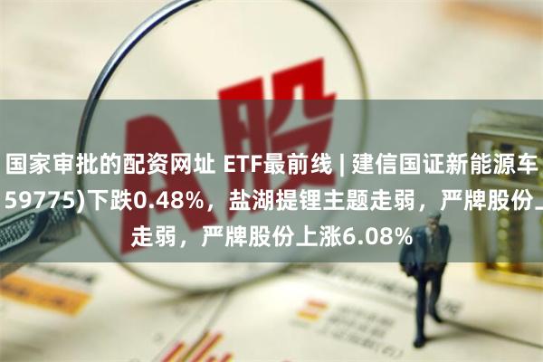 国家审批的配资网址 ETF最前线 | 建信国证新能源车电池ETF(159775)下跌0.48%，盐湖提锂主题走弱，严牌股份上涨6.08%