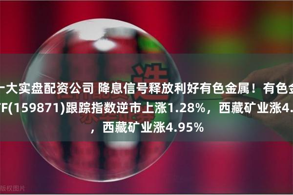 十大实盘配资公司 降息信号释放利好有色金属！有色金属ETF(159871)跟踪指数逆市上涨1.28%，西藏矿业涨4.95%