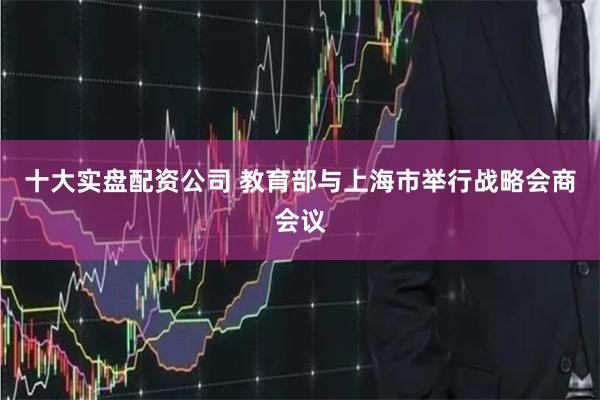 十大实盘配资公司 教育部与上海市举行战略会商会议