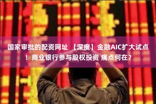 国家审批的配资网址 【深度】金融AIC扩大试点！商业银行参与股权投资 痛点何在？