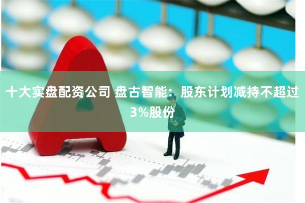 十大实盘配资公司 盘古智能：股东计划减持不超过3%股份