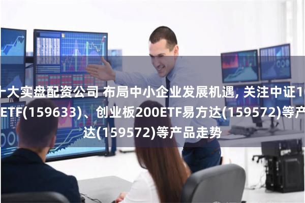 十大实盘配资公司 布局中小企业发展机遇, 关注中证1000指数ETF(159633)、创业板200ETF易方达(159572)等产品走势