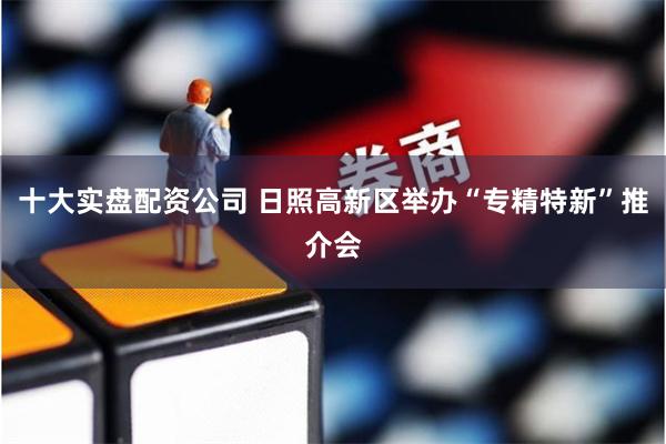 十大实盘配资公司 日照高新区举办“专精特新”推介会