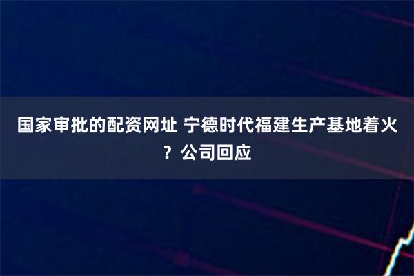 国家审批的配资网址 宁德时代福建生产基地着火？公司回应