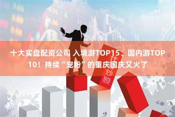 十大实盘配资公司 入境游TOP15、国内游TOP10！持续“宠粉”的重庆国庆又火了