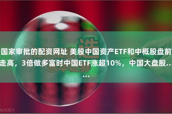 国家审批的配资网址 美股中国资产ETF和中概股盘前走高，3倍做多富时中国ETF涨超10%，中国大盘股...