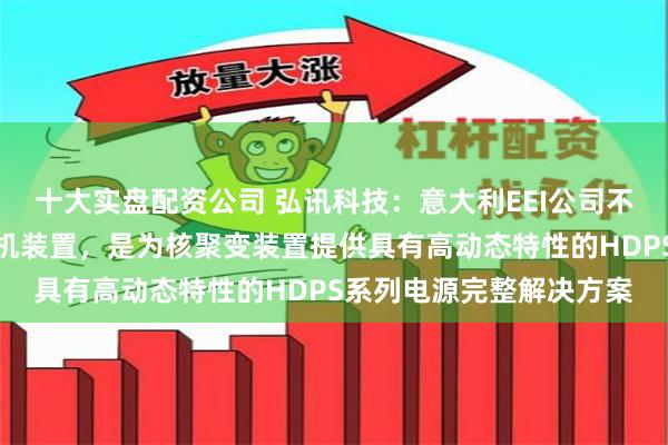 十大实盘配资公司 弘讯科技：意大利EEI公司不直接生产研发核聚变整机装置，是为核聚变装置提供具有高动态特性的HDPS系列电源完整解决方案